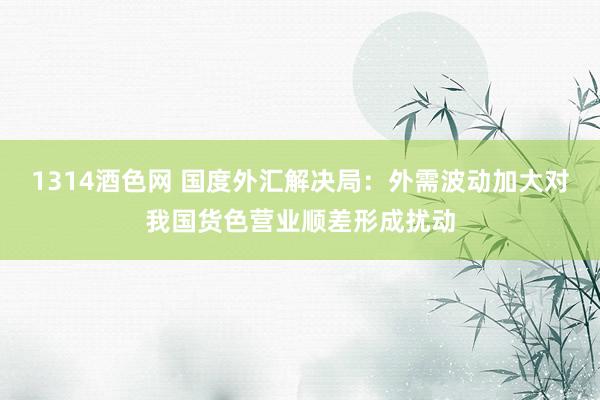 1314酒色网 国度外汇解决局：外需波动加大对我国货色营业顺差形成扰动