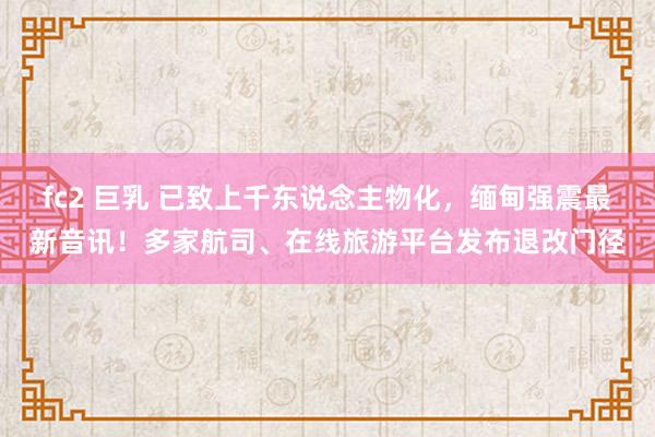 fc2 巨乳 已致上千东说念主物化，缅甸强震最新音讯！多家航司、在线旅游平台发布退改门径