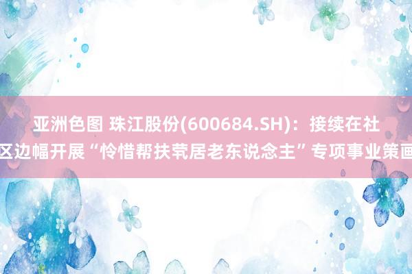 亚洲色图 珠江股份(600684.SH)：接续在社区边幅开展“怜惜帮扶茕居老东说念主”专项事业策画