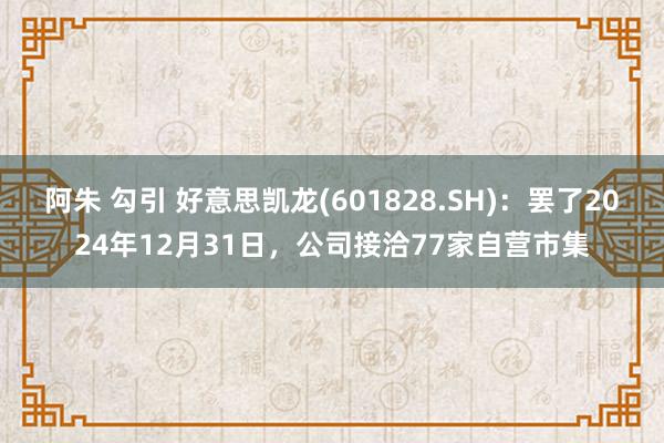 阿朱 勾引 好意思凯龙(601828.SH)：罢了2024年12月31日，公司接洽77家自营市集