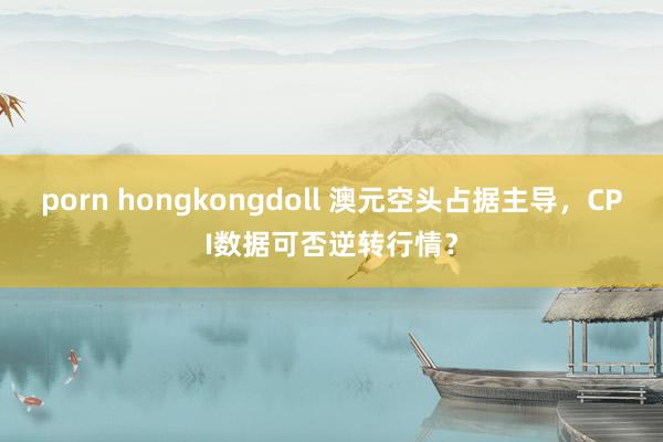 porn hongkongdoll 澳元空头占据主导，CPI数据可否逆转行情？