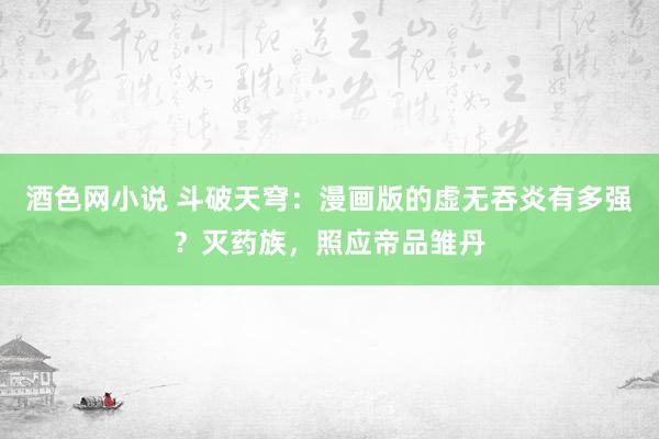 酒色网小说 斗破天穹：漫画版的虚无吞炎有多强？灭药族，照应帝品雏丹