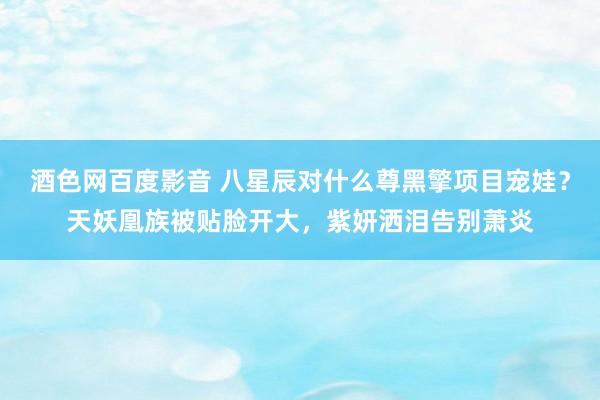 酒色网百度影音 八星辰对什么尊黑擎项目宠娃？天妖凰族被贴脸开大，紫妍洒泪告别萧炎