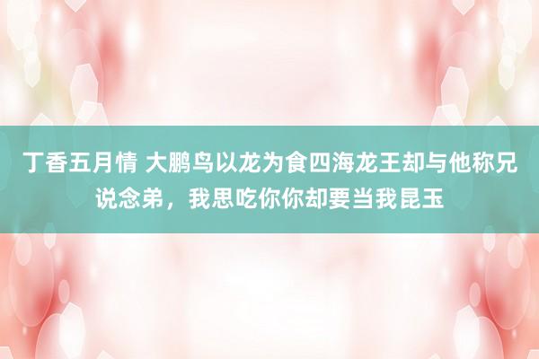 丁香五月情 大鹏鸟以龙为食四海龙王却与他称兄说念弟，我思吃你你却要当我昆玉