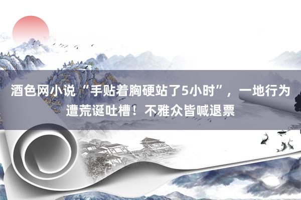 酒色网小说 “手贴着胸硬站了5小时”，一地行为遭荒诞吐槽！不雅众皆喊退票