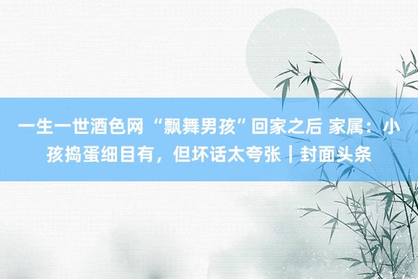 一生一世酒色网 “飘舞男孩”回家之后 家属：小孩捣蛋细目有，但坏话太夸张｜封面头条