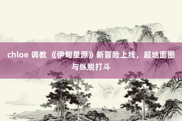 chloe 调教 《伊甸星原》新冒险上线，超地面图与纵脱打斗
