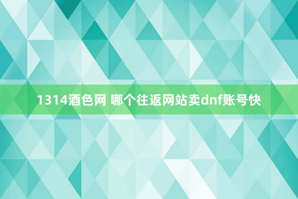 1314酒色网 哪个往返网站卖dnf账号快