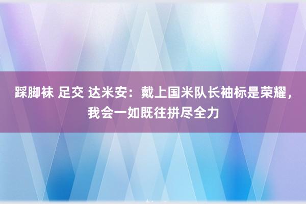 踩脚袜 足交 达米安：戴上国米队长袖标是荣耀，我会一如既往拼尽全力