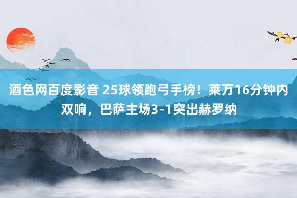 酒色网百度影音 25球领跑弓手榜！莱万16分钟内双响，巴萨主场3-1突出赫罗纳