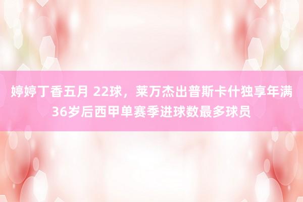 婷婷丁香五月 22球，莱万杰出普斯卡什独享年满36岁后西甲单赛季进球数最多球员