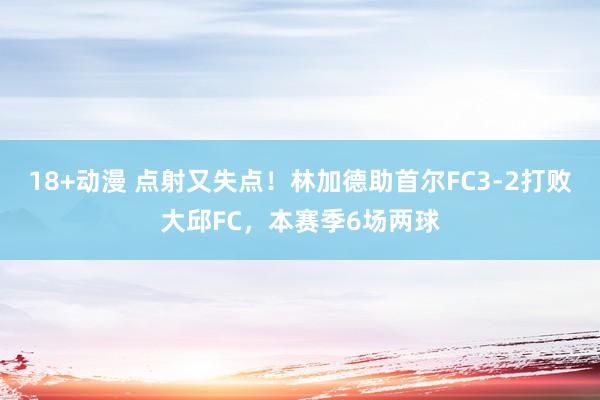 18+动漫 点射又失点！林加德助首尔FC3-2打败大邱FC，本赛季6场两球