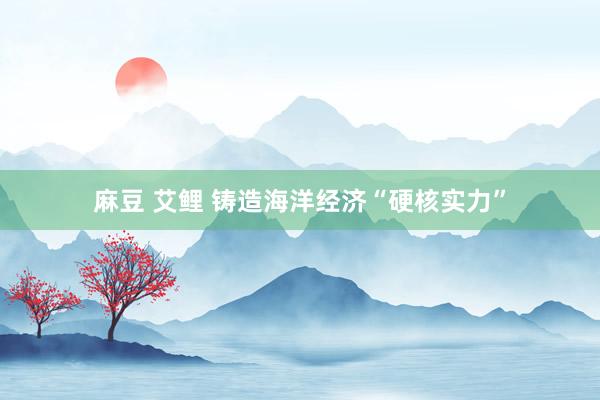 麻豆 艾鲤 铸造海洋经济“硬核实力”