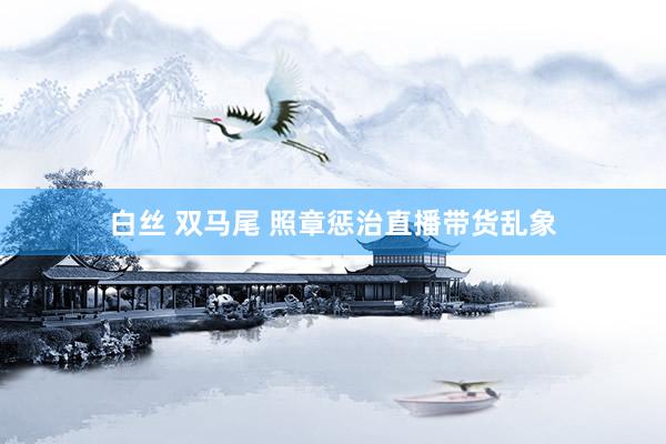 白丝 双马尾 照章惩治直播带货乱象