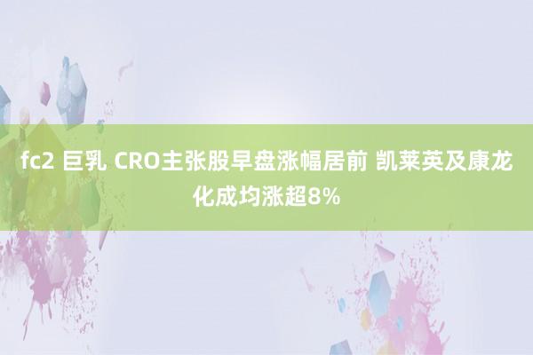 fc2 巨乳 CRO主张股早盘涨幅居前 凯莱英及康龙化成均涨超8%