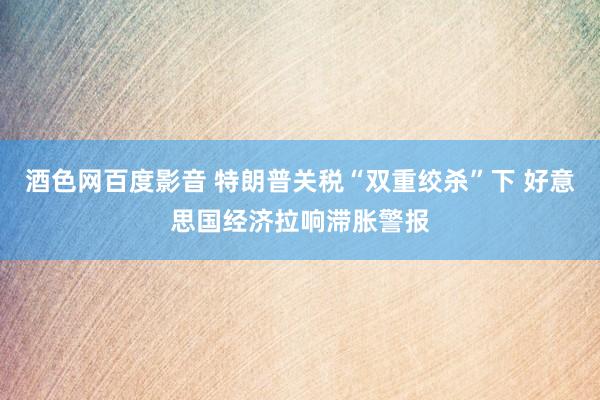 酒色网百度影音 特朗普关税“双重绞杀”下 好意思国经济拉响滞胀警报