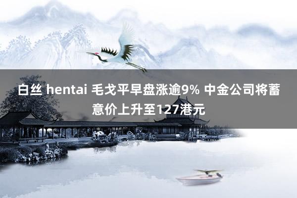 白丝 hentai 毛戈平早盘涨逾9% 中金公司将蓄意价上升至127港元