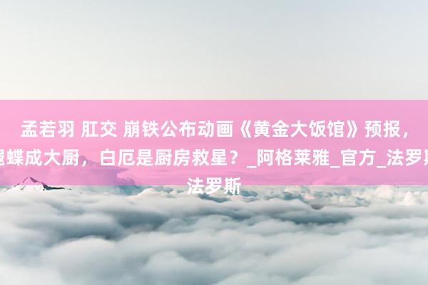 孟若羽 肛交 崩铁公布动画《黄金大饭馆》预报，遐蝶成大厨，白厄是厨房救星？_阿格莱雅_官方_法罗斯