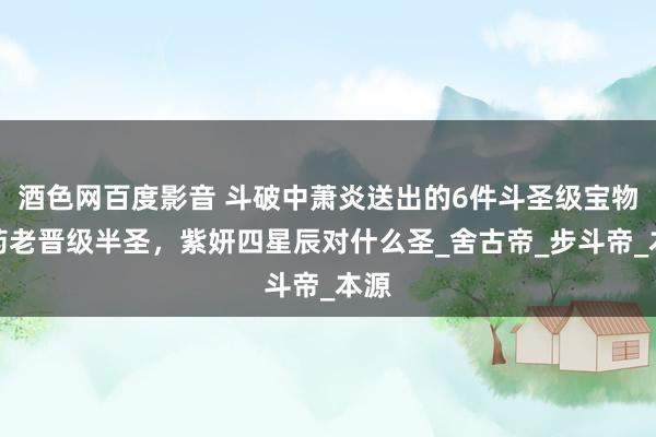 酒色网百度影音 斗破中萧炎送出的6件斗圣级宝物：药老晋级半圣，紫妍四星辰对什么圣_舍古帝_步斗帝_本源