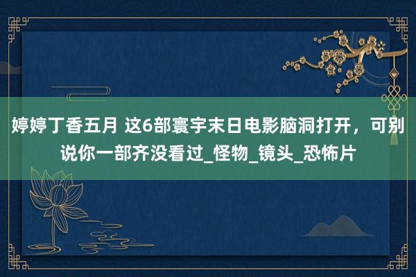 婷婷丁香五月 这6部寰宇末日电影脑洞打开，可别说你一部齐没看过_怪物_镜头_恐怖片