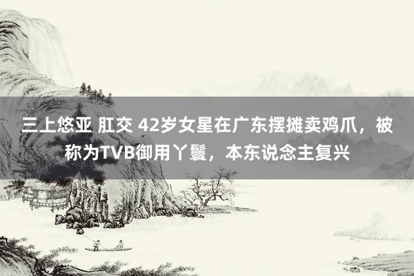 三上悠亚 肛交 42岁女星在广东摆摊卖鸡爪，被称为TVB御用丫鬟，本东说念主复兴