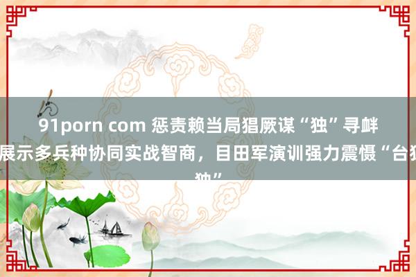 91porn com 惩责赖当局猖厥谋“独”寻衅，展示多兵种协同实战智商，目田军演训强力震慑“台独”
