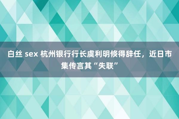 白丝 sex 杭州银行行长虞利明倏得辞任，近日市集传言其“失联”
