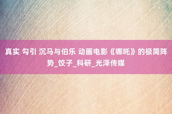 真实 勾引 沉马与伯乐 动画电影《哪吒》的极简阵势_饺子_科研_光泽传媒