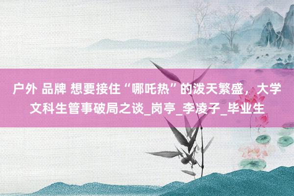 户外 品牌 想要接住“哪吒热”的泼天繁盛，大学文科生管事破局之谈_岗亭_李凌子_毕业生