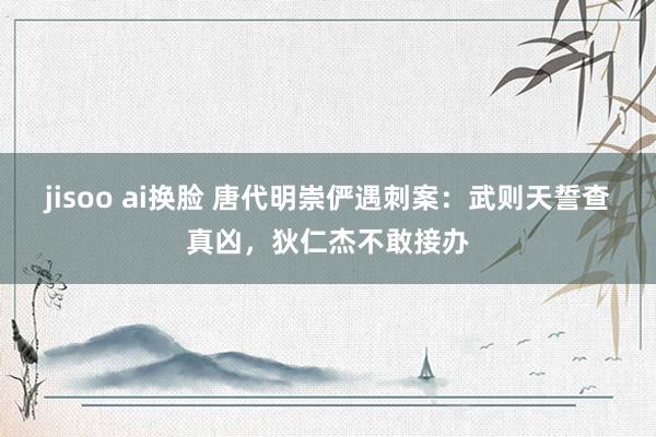 jisoo ai换脸 唐代明崇俨遇刺案：武则天誓查真凶，狄仁杰不敢接办