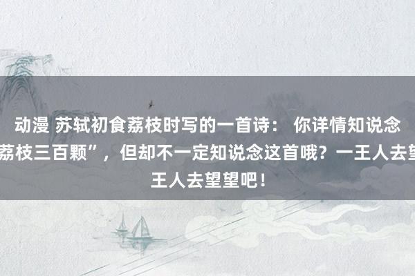 动漫 苏轼初食荔枝时写的一首诗： 你详情知说念“日啖荔枝三百颗”，但却不一定知说念这首哦？一王人去望望吧！