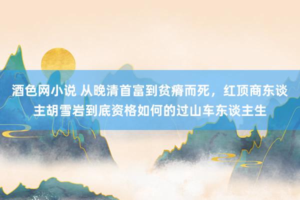 酒色网小说 从晚清首富到贫瘠而死，红顶商东谈主胡雪岩到底资格如何的过山车东谈主生