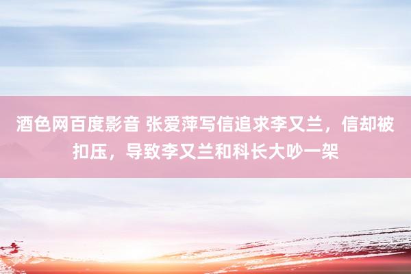 酒色网百度影音 张爱萍写信追求李又兰，信却被扣压，导致李又兰和科长大吵一架