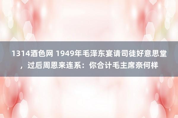 1314酒色网 1949年毛泽东宴请司徒好意思堂，过后周恩来连系：你合计毛主席奈何样