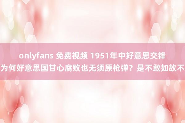 onlyfans 免费视频 1951年中好意思交锋，为何好意思国甘心腐败也无须原枪弹？是不敢如故不想