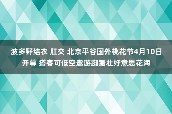波多野结衣 肛交 北京平谷国外桃花节4月10日开幕 搭客可低空遨游踟蹰壮好意思花海