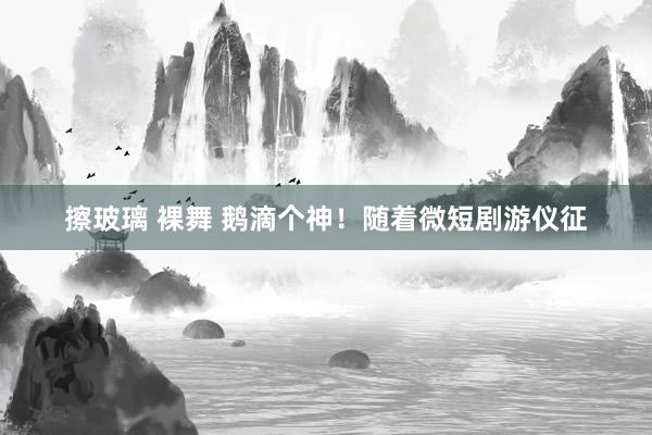 擦玻璃 裸舞 鹅滴个神！随着微短剧游仪征