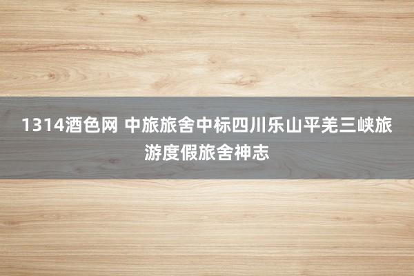 1314酒色网 中旅旅舍中标四川乐山平羌三峡旅游度假旅舍神志
