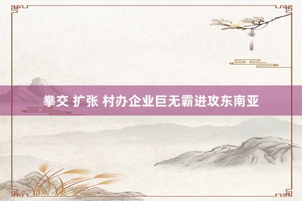 拳交 扩张 村办企业巨无霸进攻东南亚