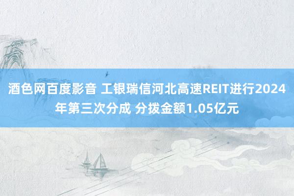 酒色网百度影音 工银瑞信河北高速REIT进行2024年第三次分成 分拨金额1.05亿元