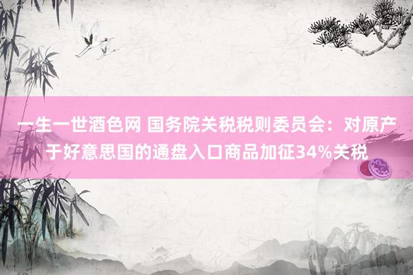 一生一世酒色网 国务院关税税则委员会：对原产于好意思国的通盘入口商品加征34%关税