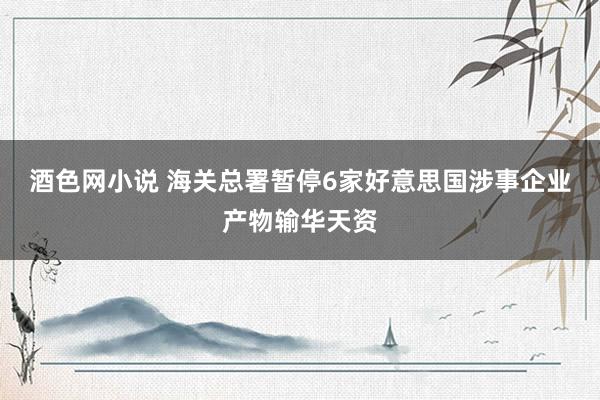 酒色网小说 海关总署暂停6家好意思国涉事企业产物输华天资