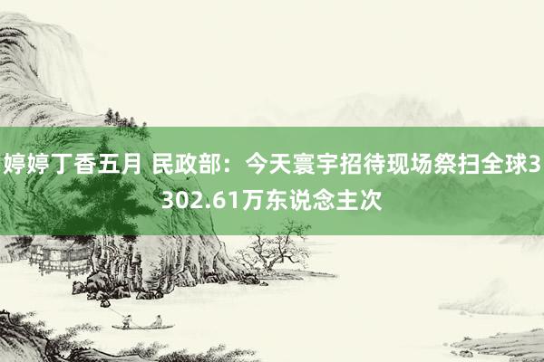 婷婷丁香五月 民政部：今天寰宇招待现场祭扫全球3302.61万东说念主次