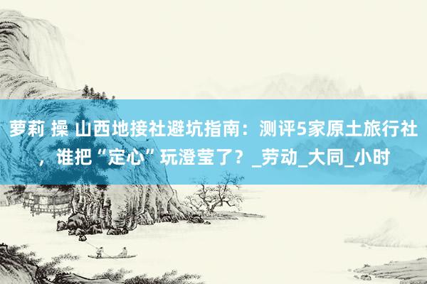 萝莉 操 山西地接社避坑指南：测评5家原土旅行社，谁把“定心”玩澄莹了？_劳动_大同_小时