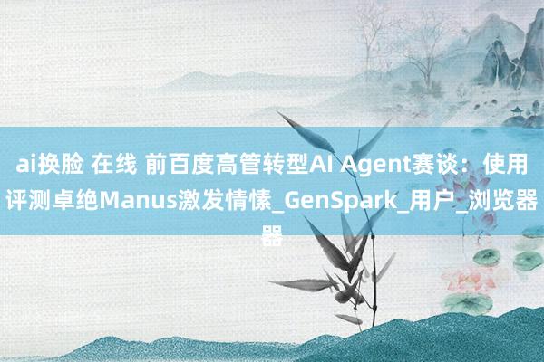 ai换脸 在线 前百度高管转型AI Agent赛谈：使用评测卓绝Manus激发情愫_GenSpark_用户_浏览器