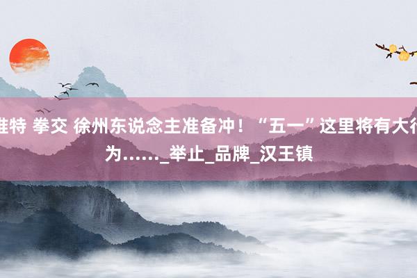 推特 拳交 徐州东说念主准备冲！“五一”这里将有大行为......_举止_品牌_汉王镇