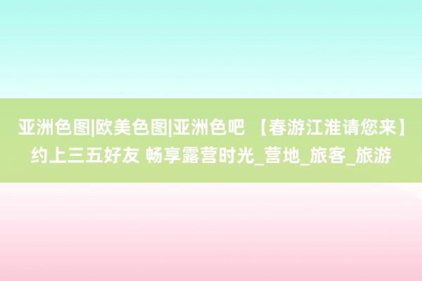 亚洲色图|欧美色图|亚洲色吧 【春游江淮请您来】约上三五好友 畅享露营时光_营地_旅客_旅游