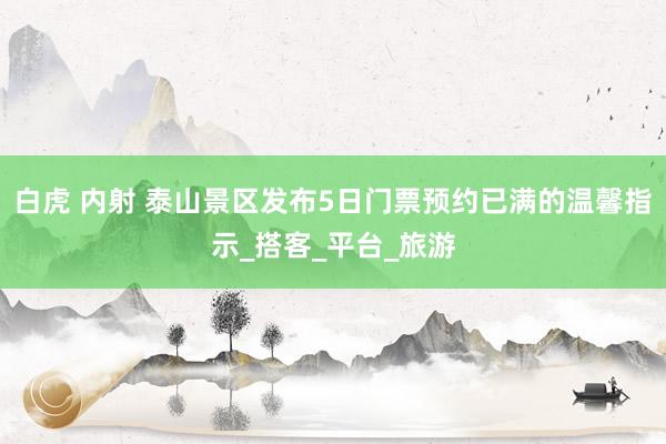 白虎 内射 泰山景区发布5日门票预约已满的温馨指示_搭客_平台_旅游