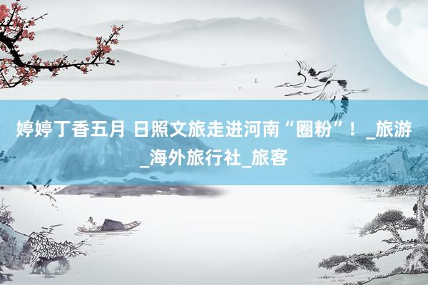 婷婷丁香五月 日照文旅走进河南“圈粉”！_旅游_海外旅行社_旅客