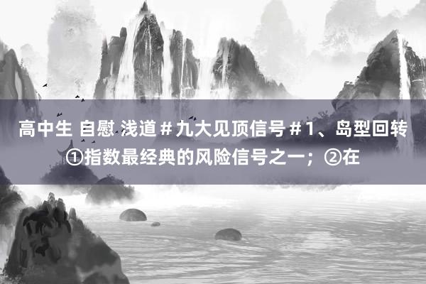 高中生 自慰 浅道＃九大见顶信号＃1、岛型回转①指数最经典的风险信号之一；②在